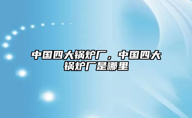 中國(guó)四大鍋爐廠，中國(guó)四大鍋爐廠是哪里