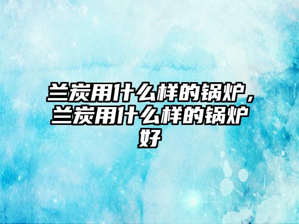 蘭炭用什么樣的鍋爐，蘭炭用什么樣的鍋爐好