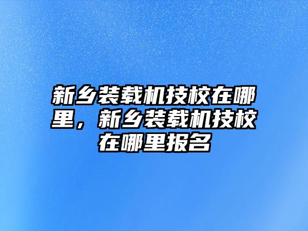 新鄉(xiāng)裝載機(jī)技校在哪里，新鄉(xiāng)裝載機(jī)技校在哪里報(bào)名