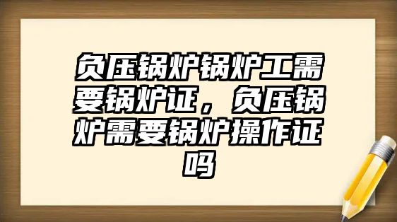 負壓鍋爐鍋爐工需要鍋爐證，負壓鍋爐需要鍋爐操作證嗎