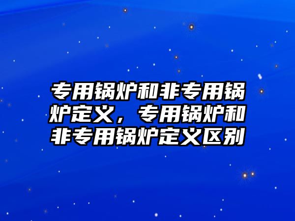 專用鍋爐和非專用鍋爐定義，專用鍋爐和非專用鍋爐定義區(qū)別