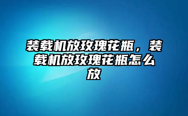 裝載機(jī)放玫瑰花瓶，裝載機(jī)放玫瑰花瓶怎么放