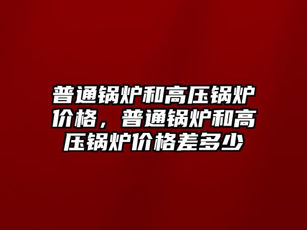 普通鍋爐和高壓鍋爐價格，普通鍋爐和高壓鍋爐價格差多少