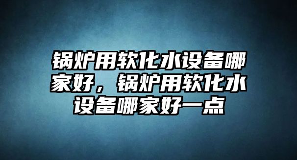 鍋爐用軟化水設(shè)備哪家好，鍋爐用軟化水設(shè)備哪家好一點(diǎn)