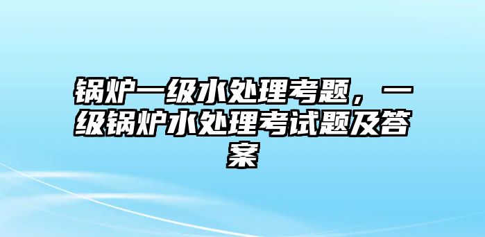 鍋爐一級(jí)水處理考題，一級(jí)鍋爐水處理考試題及答案