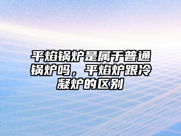 平焰鍋爐是屬于普通鍋爐嗎，平焰爐跟冷凝爐的區(qū)別