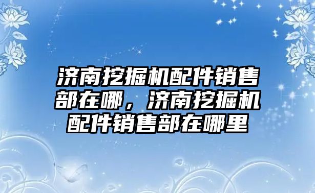 濟南挖掘機配件銷售部在哪，濟南挖掘機配件銷售部在哪里