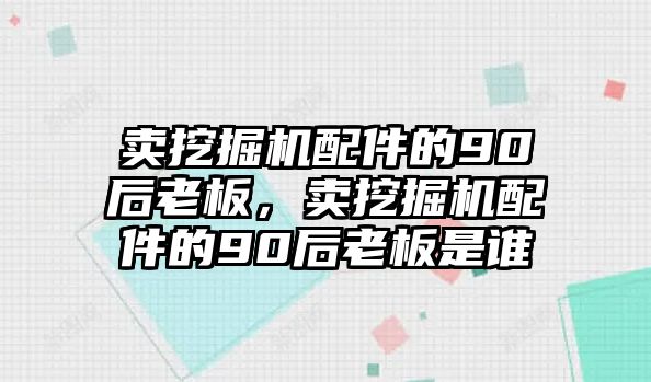 賣挖掘機配件的90后老板，賣挖掘機配件的90后老板是誰