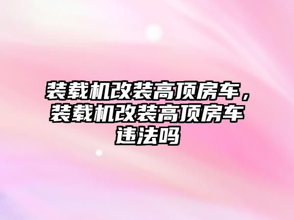 裝載機改裝高頂房車，裝載機改裝高頂房車違法嗎