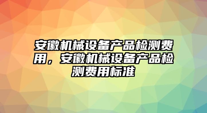 安徽機(jī)械設(shè)備產(chǎn)品檢測費(fèi)用，安徽機(jī)械設(shè)備產(chǎn)品檢測費(fèi)用標(biāo)準(zhǔn)