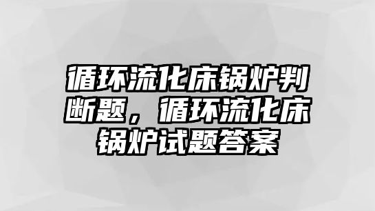 循環(huán)流化床鍋爐判斷題，循環(huán)流化床鍋爐試題答案