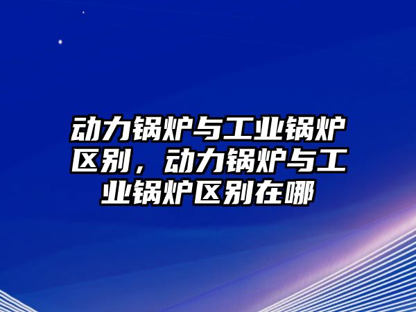 動(dòng)力鍋爐與工業(yè)鍋爐區(qū)別，動(dòng)力鍋爐與工業(yè)鍋爐區(qū)別在哪