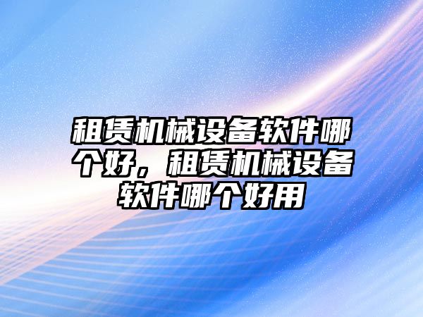 租賃機械設(shè)備軟件哪個好，租賃機械設(shè)備軟件哪個好用