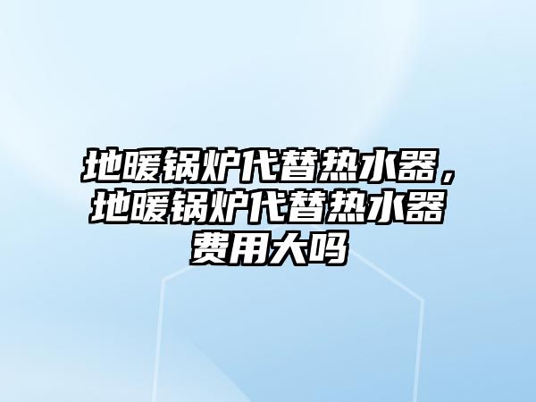 地暖鍋爐代替熱水器，地暖鍋爐代替熱水器費(fèi)用大嗎