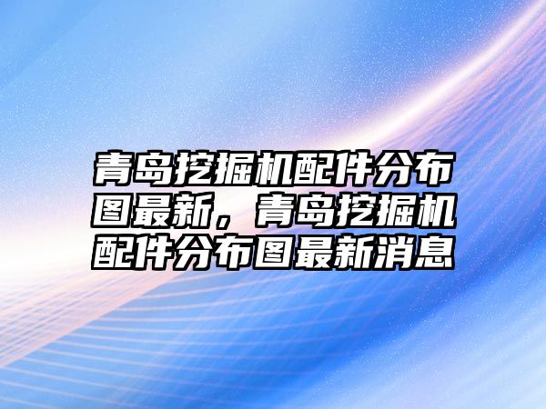 青島挖掘機配件分布圖最新，青島挖掘機配件分布圖最新消息