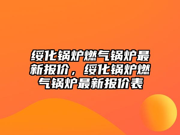 綏化鍋爐燃?xì)忮仩t最新報(bào)價(jià)，綏化鍋爐燃?xì)忮仩t最新報(bào)價(jià)表