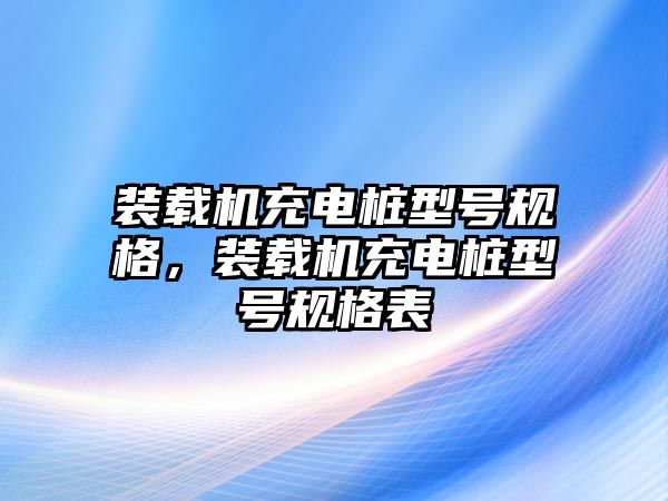 裝載機(jī)充電樁型號(hào)規(guī)格，裝載機(jī)充電樁型號(hào)規(guī)格表