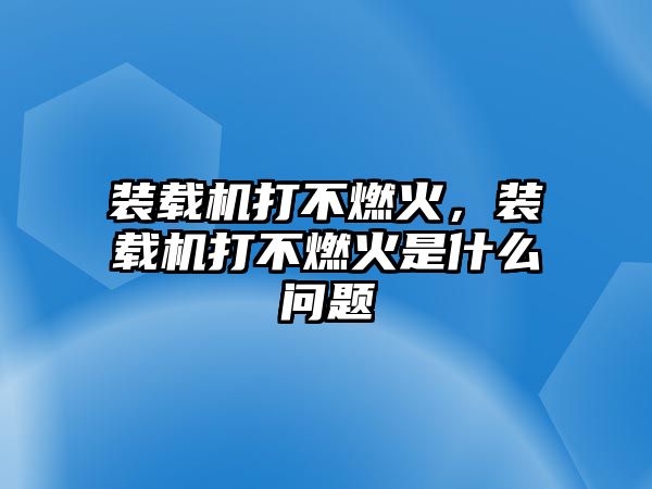 裝載機打不燃火，裝載機打不燃火是什么問題