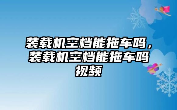 裝載機(jī)空檔能拖車嗎，裝載機(jī)空檔能拖車嗎視頻