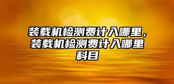 裝載機(jī)檢測(cè)費(fèi)計(jì)入哪里，裝載機(jī)檢測(cè)費(fèi)計(jì)入哪里科目