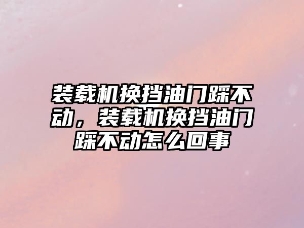 裝載機換擋油門踩不動，裝載機換擋油門踩不動怎么回事