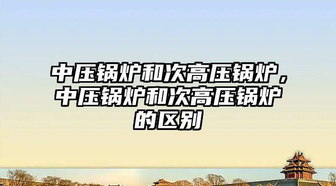 中壓鍋爐和次高壓鍋爐，中壓鍋爐和次高壓鍋爐的區(qū)別