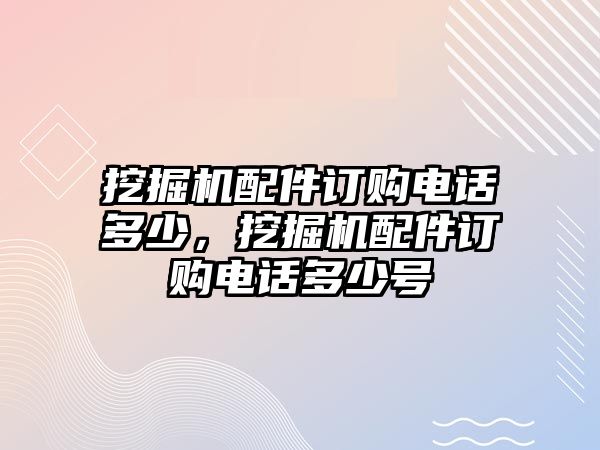 挖掘機(jī)配件訂購電話多少，挖掘機(jī)配件訂購電話多少號(hào)