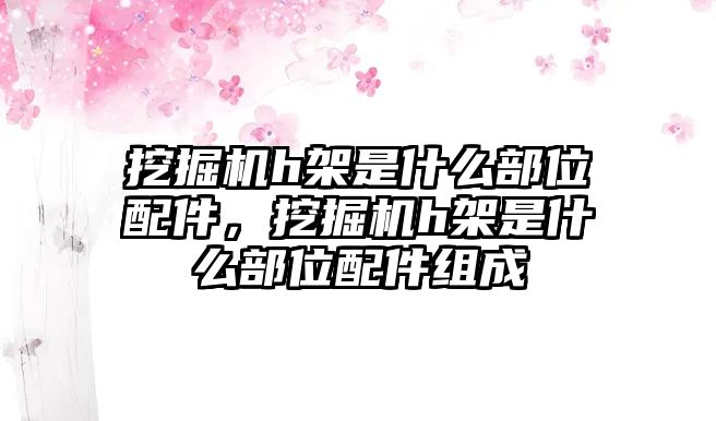 挖掘機h架是什么部位配件，挖掘機h架是什么部位配件組成