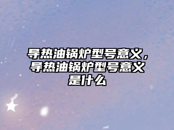 導熱油鍋爐型號意義，導熱油鍋爐型號意義是什么