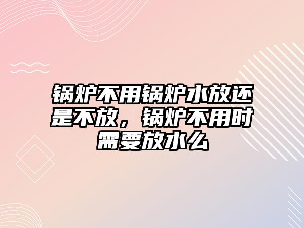 鍋爐不用鍋爐水放還是不放，鍋爐不用時需要放水么