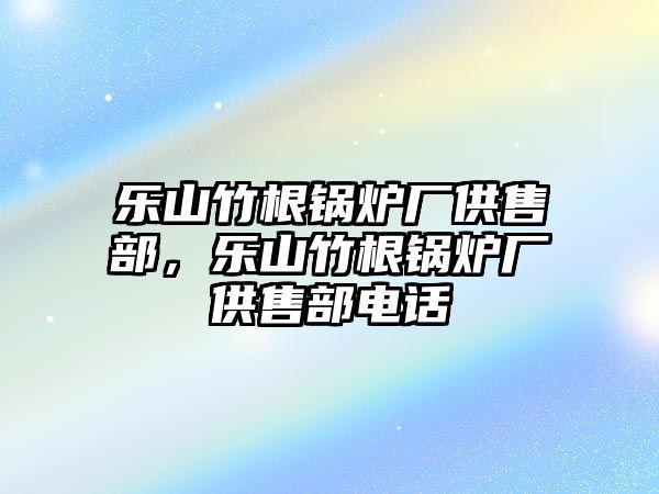 樂(lè)山竹根鍋爐廠供售部，樂(lè)山竹根鍋爐廠供售部電話