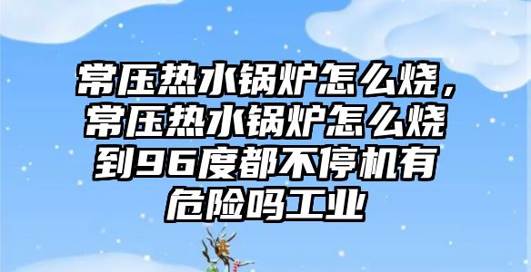 常壓熱水鍋爐怎么燒，常壓熱水鍋爐怎么燒到96度都不停機有危險嗎工業(yè)