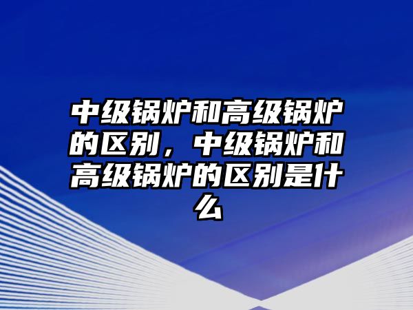 中級鍋爐和高級鍋爐的區(qū)別，中級鍋爐和高級鍋爐的區(qū)別是什么