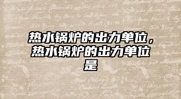 熱水鍋爐的出力單位，熱水鍋爐的出力單位是