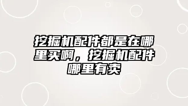 挖掘機配件都是在哪里買啊，挖掘機配件哪里有賣