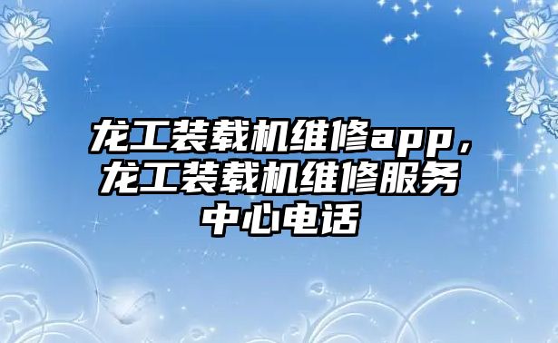 龍工裝載機維修app，龍工裝載機維修服務(wù)中心電話