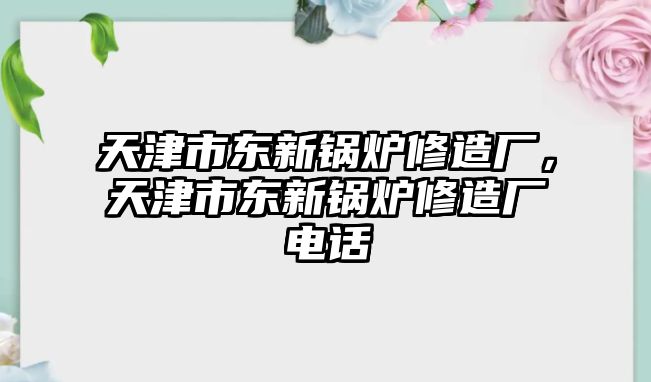 天津市東新鍋爐修造廠，天津市東新鍋爐修造廠電話