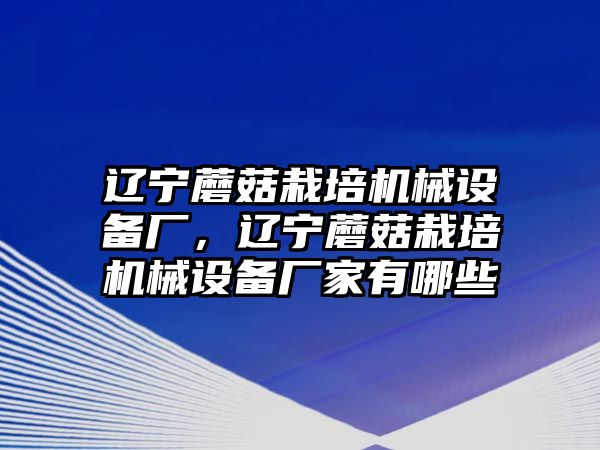 遼寧蘑菇栽培機(jī)械設(shè)備廠，遼寧蘑菇栽培機(jī)械設(shè)備廠家有哪些