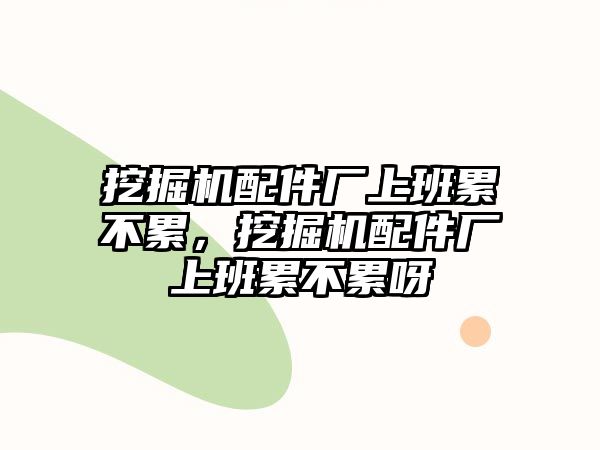 挖掘機配件廠上班累不累，挖掘機配件廠上班累不累呀