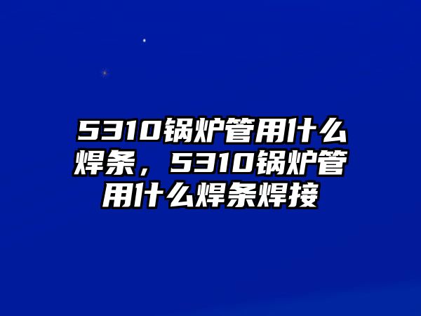 5310鍋爐管用什么焊條，5310鍋爐管用什么焊條焊接