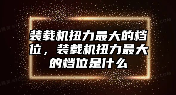 裝載機(jī)扭力最大的檔位，裝載機(jī)扭力最大的檔位是什么