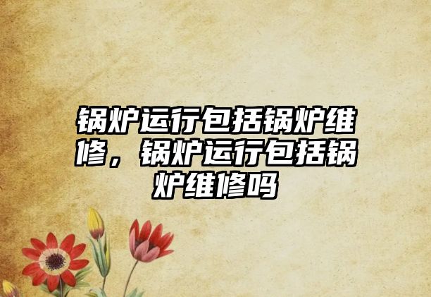 鍋爐運(yùn)行包括鍋爐維修，鍋爐運(yùn)行包括鍋爐維修嗎