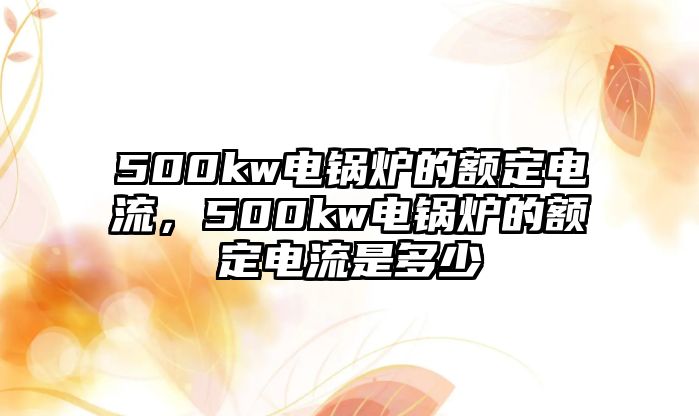 500kw電鍋爐的額定電流，500kw電鍋爐的額定電流是多少