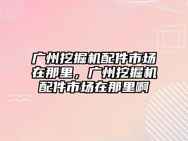 廣州挖掘機配件市場在那里，廣州挖掘機配件市場在那里啊