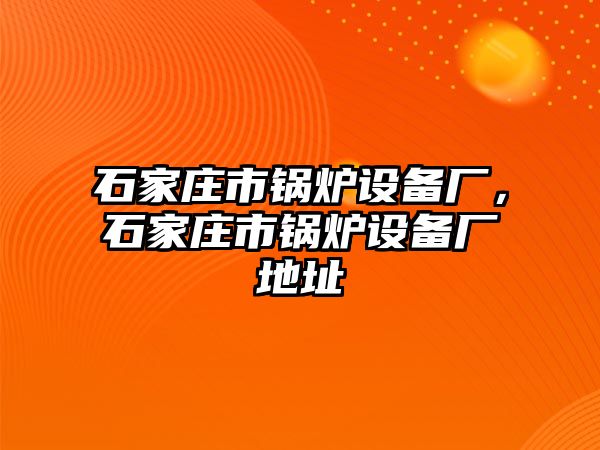 石家莊市鍋爐設(shè)備廠，石家莊市鍋爐設(shè)備廠地址