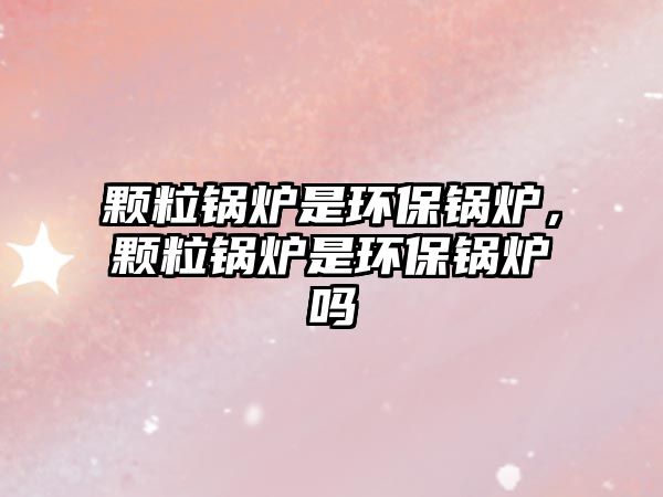 顆粒鍋爐是環(huán)保鍋爐，顆粒鍋爐是環(huán)保鍋爐嗎