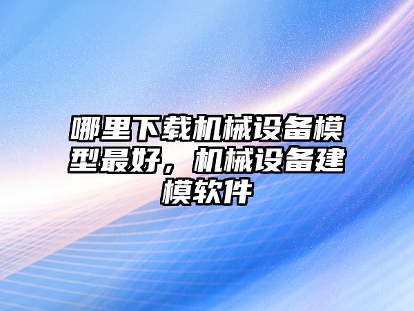 哪里下載機(jī)械設(shè)備模型最好，機(jī)械設(shè)備建模軟件