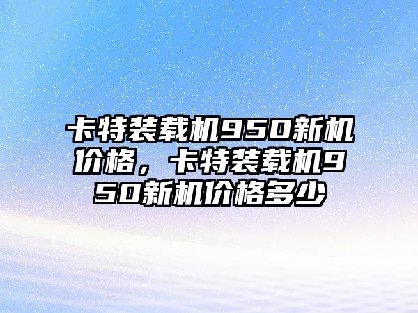 卡特裝載機950新機價格，卡特裝載機950新機價格多少