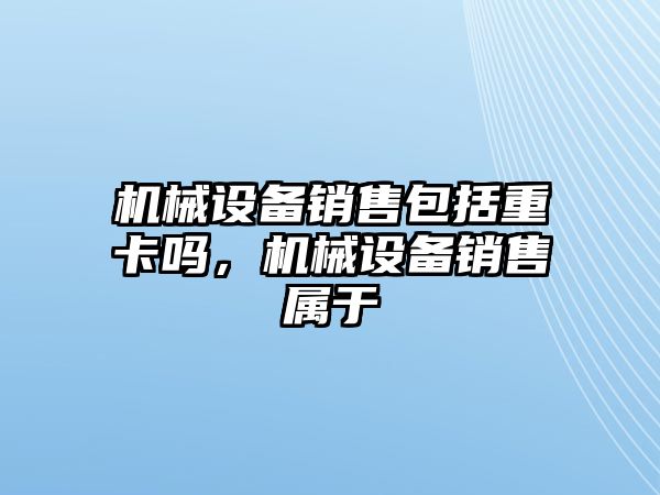 機械設備銷售包括重卡嗎，機械設備銷售屬于