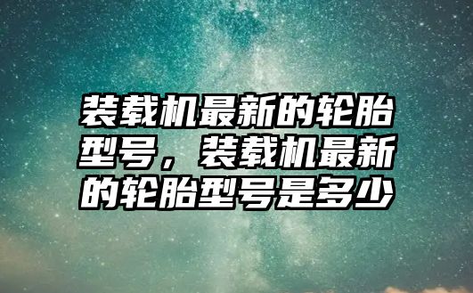 裝載機最新的輪胎型號，裝載機最新的輪胎型號是多少